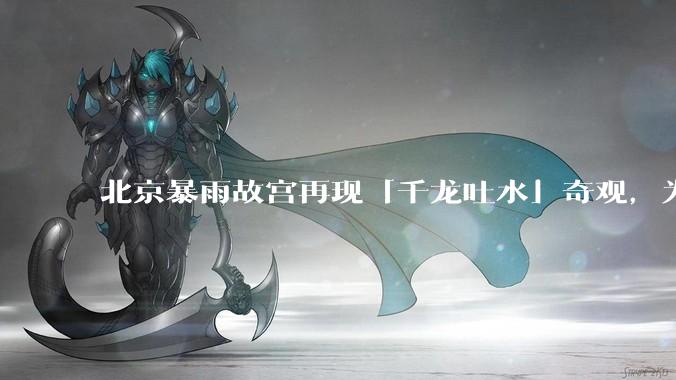 北京暴雨故宫再现「千龙吐水」奇观，为什么故宫古老排水系统历经六百年仍能正常运作？有哪些特别之处？